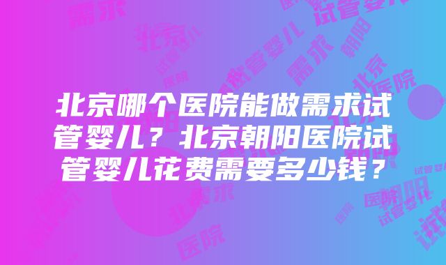 北京哪个医院能做需求试管婴儿？北京朝阳医院试管婴儿花费需要多少钱？