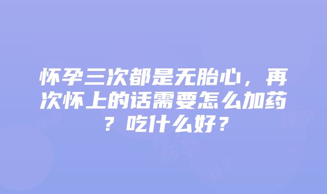 怀孕三次都是无胎心，再次怀上的话需要怎么加药？吃什么好？