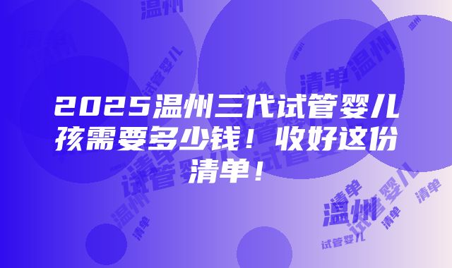 2025温州三代试管婴儿孩需要多少钱！收好这份清单！