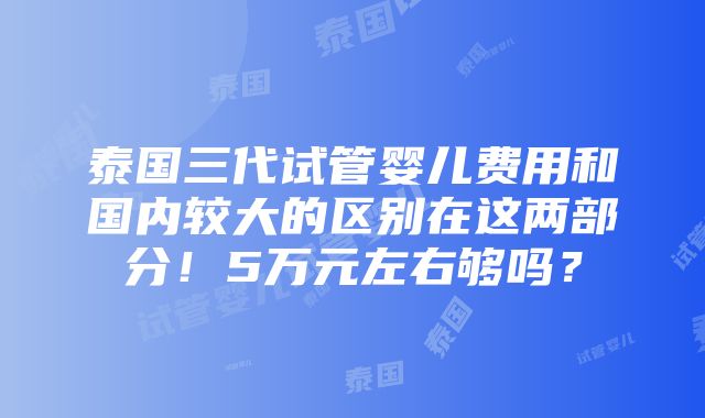 泰国三代试管婴儿费用和国内较大的区别在这两部分！5万元左右够吗？