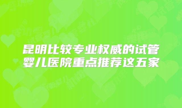 昆明比较专业权威的试管婴儿医院重点推荐这五家