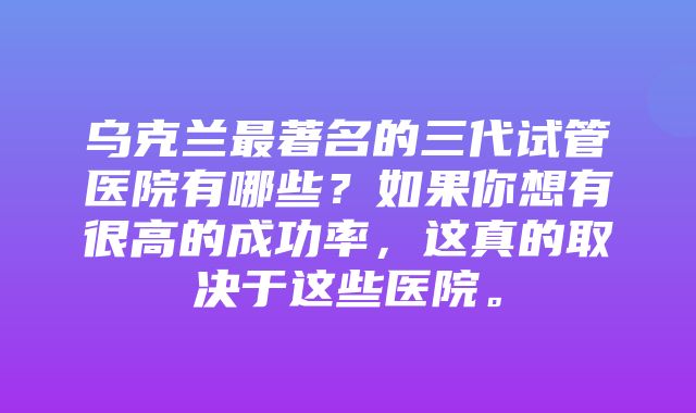 乌克兰最著名的三代试管医院有哪些？如果你想有很高的成功率，这真的取决于这些医院。