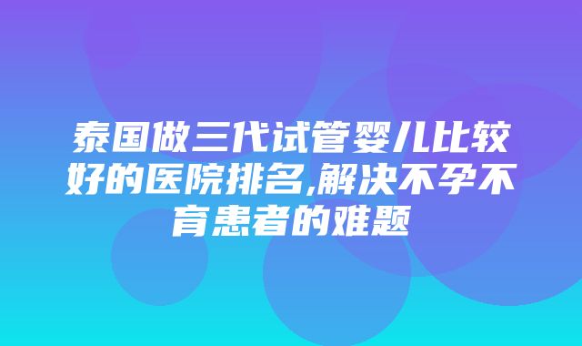 泰国做三代试管婴儿比较好的医院排名,解决不孕不育患者的难题