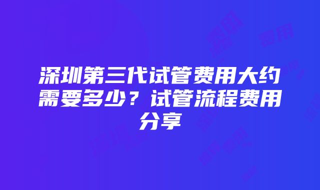 深圳第三代试管费用大约需要多少？试管流程费用分享