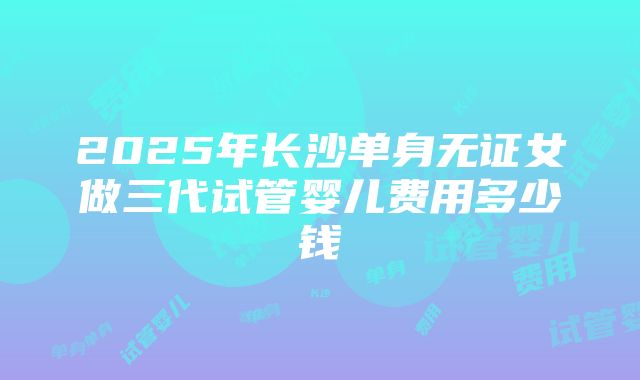 2025年长沙单身无证女做三代试管婴儿费用多少钱