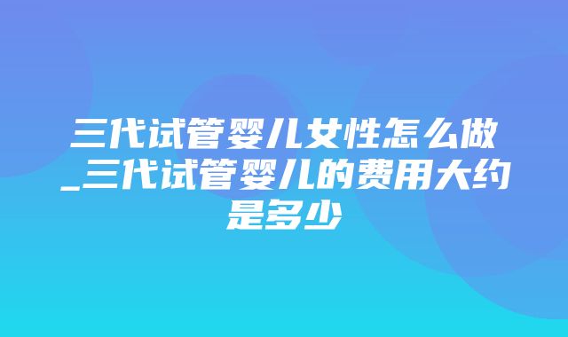 三代试管婴儿女性怎么做_三代试管婴儿的费用大约是多少