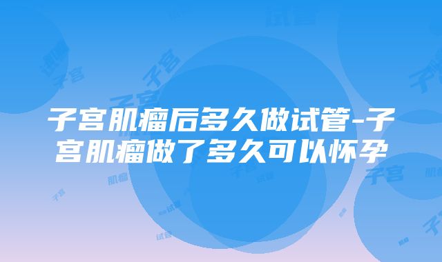 子宫肌瘤后多久做试管-子宫肌瘤做了多久可以怀孕