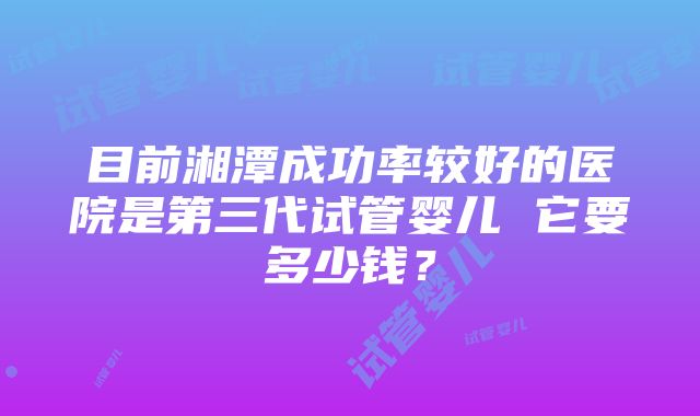 目前湘潭成功率较好的医院是第三代试管婴儿 它要多少钱？