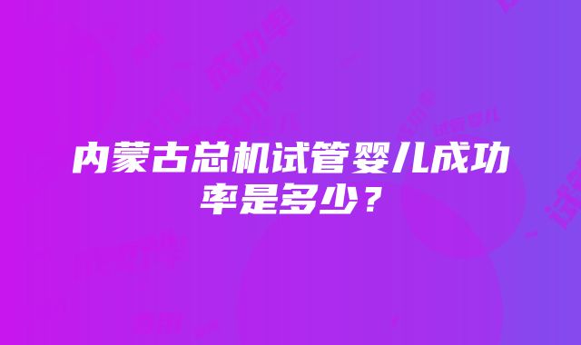 内蒙古总机试管婴儿成功率是多少？