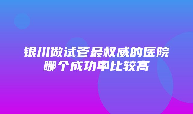 银川做试管最权威的医院哪个成功率比较高