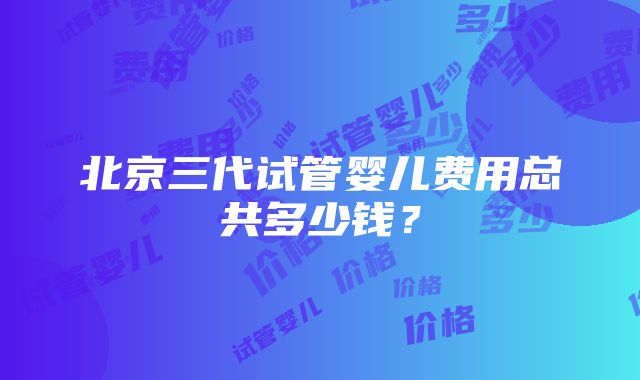 北京三代试管婴儿费用总共多少钱？