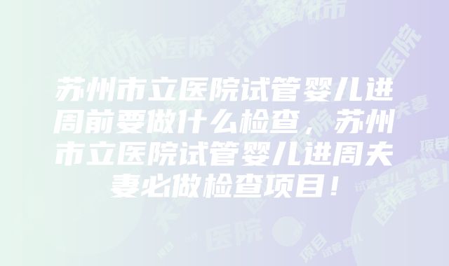 苏州市立医院试管婴儿进周前要做什么检查，苏州市立医院试管婴儿进周夫妻必做检查项目！