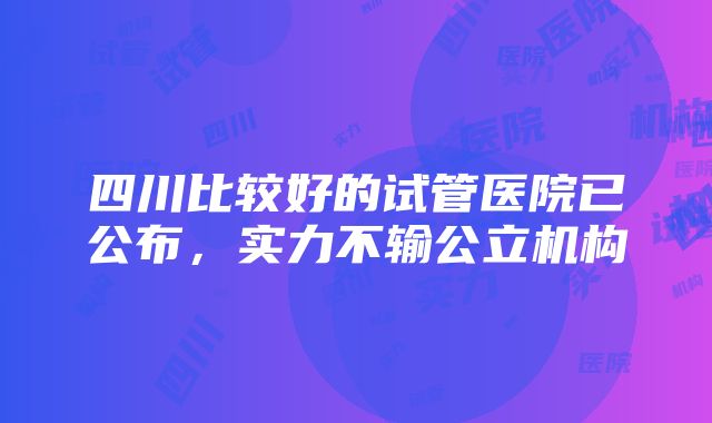 四川比较好的试管医院已公布，实力不输公立机构