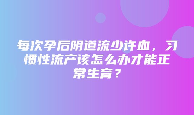 每次孕后阴道流少许血，习惯性流产该怎么办才能正常生育？