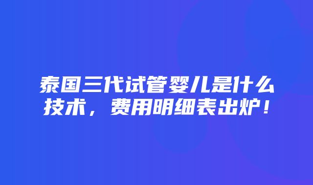 泰国三代试管婴儿是什么技术，费用明细表出炉！