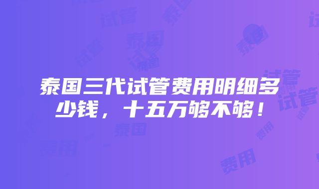 泰国三代试管费用明细多少钱，十五万够不够！