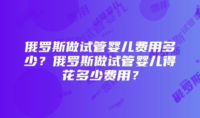 俄罗斯做试管婴儿费用多少？俄罗斯做试管婴儿得花多少费用？