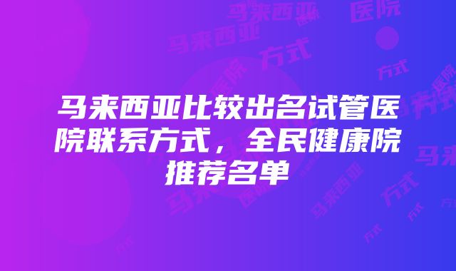 马来西亚比较出名试管医院联系方式，全民健康院推荐名单