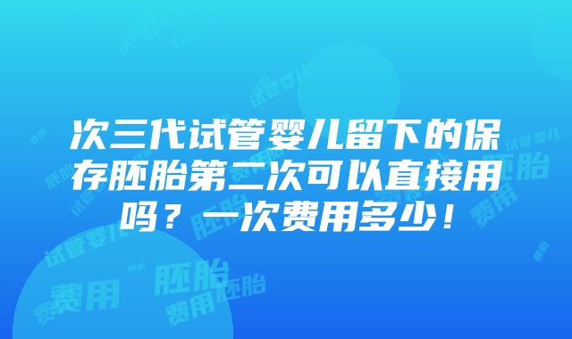 次三代试管婴儿留下的保存胚胎第二次可以直接用吗？一次费用多少！