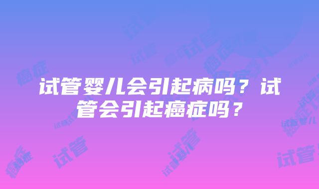 试管婴儿会引起病吗？试管会引起癌症吗？