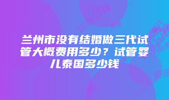 兰州市没有结婚做三代试管大概费用多少？试管婴儿泰国多少钱