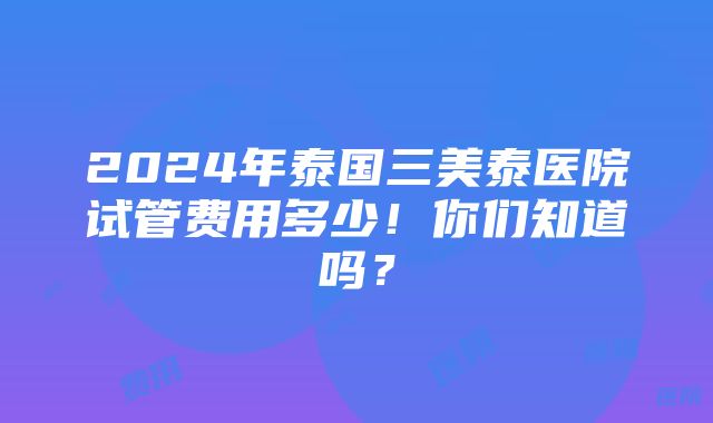 2024年泰国三美泰医院试管费用多少！你们知道吗？