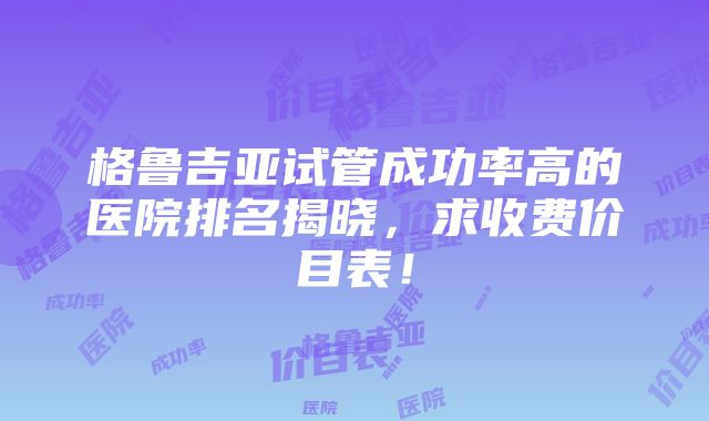 格鲁吉亚试管成功率高的医院排名揭晓，求收费价目表！