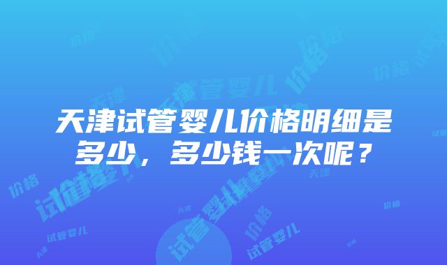 天津试管婴儿价格明细是多少，多少钱一次呢？