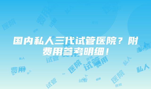 国内私人三代试管医院？附费用参考明细！