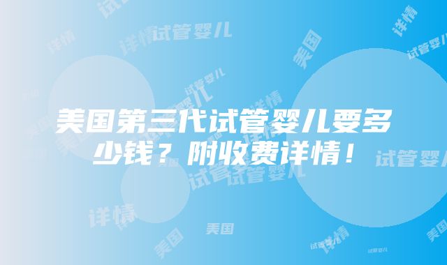 美国第三代试管婴儿要多少钱？附收费详情！