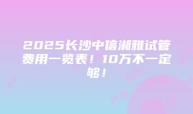 2025长沙中信湘雅试管费用一览表！10万不一定够！