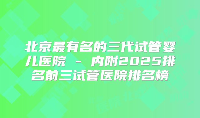 北京最有名的三代试管婴儿医院 - 内附2025排名前三试管医院排名榜