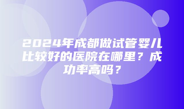 2024年成都做试管婴儿比较好的医院在哪里？成功率高吗？