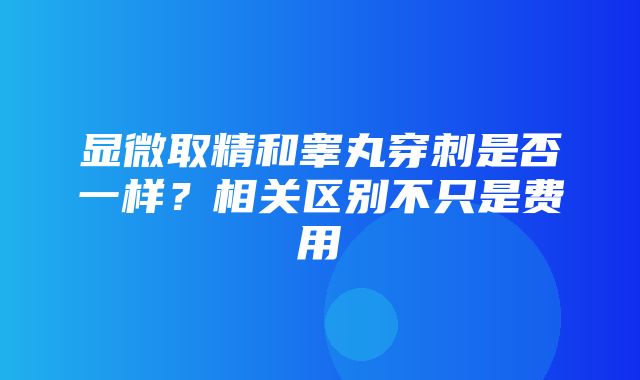 显微取精和睾丸穿刺是否一样？相关区别不只是费用