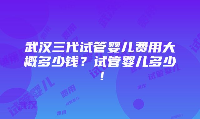 武汉三代试管婴儿费用大概多少钱？试管婴儿多少！