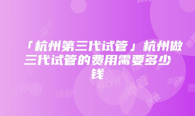 「杭州第三代试管」杭州做三代试管的费用需要多少钱