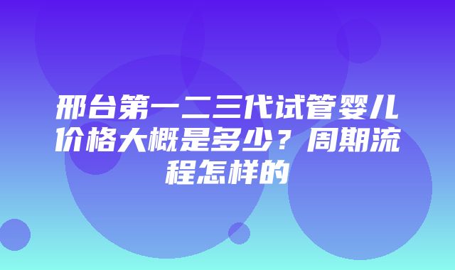 邢台第一二三代试管婴儿价格大概是多少？周期流程怎样的