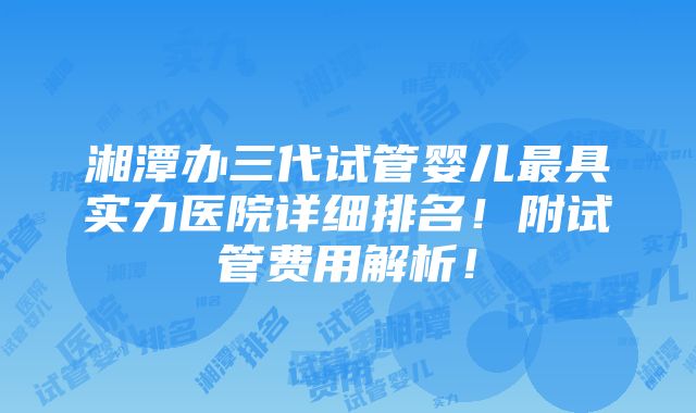 湘潭办三代试管婴儿最具实力医院详细排名！附试管费用解析！