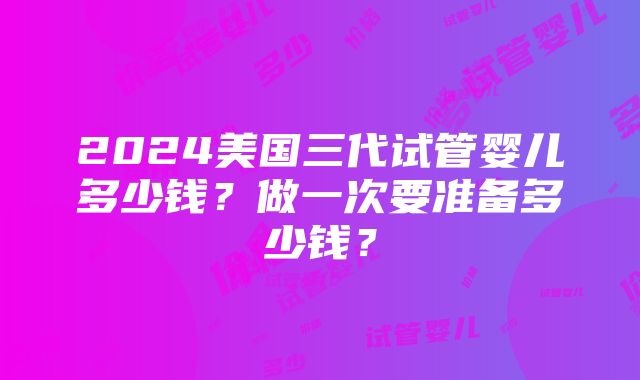 2024美国三代试管婴儿多少钱？做一次要准备多少钱？