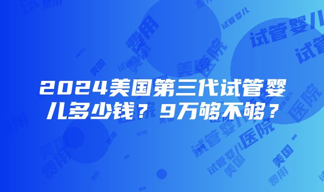 2024美国第三代试管婴儿多少钱？9万够不够？