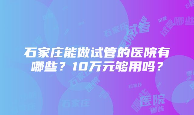 石家庄能做试管的医院有哪些？10万元够用吗？