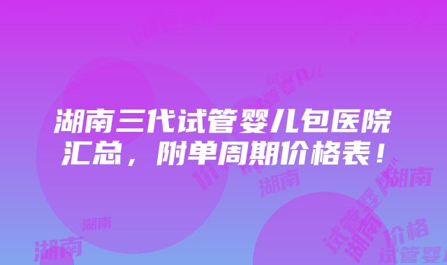 湖南三代试管婴儿包医院汇总，附单周期价格表！