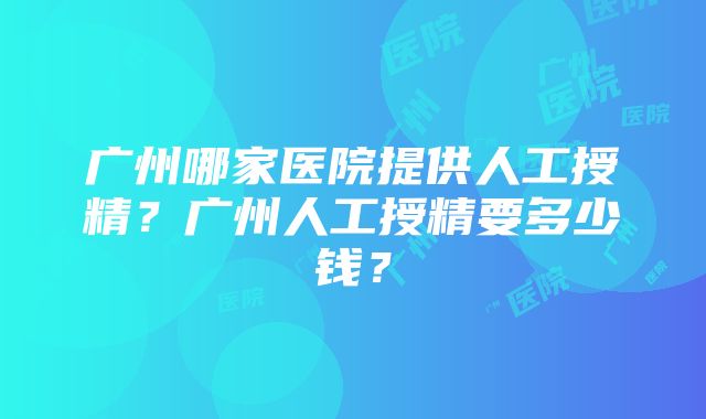 广州哪家医院提供人工授精？广州人工授精要多少钱？