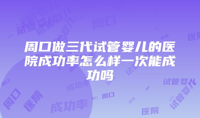 周口做三代试管婴儿的医院成功率怎么样一次能成功吗