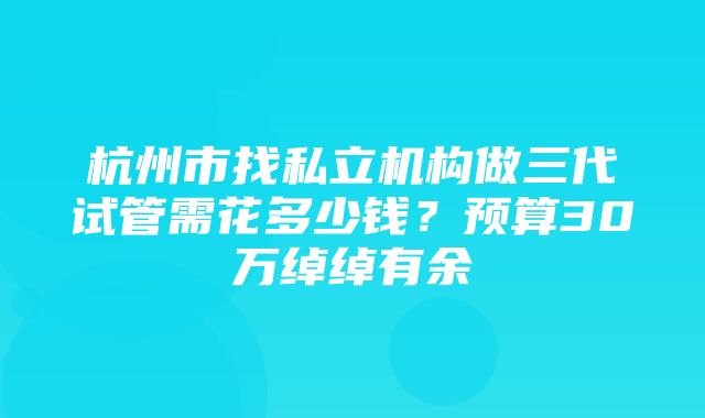 杭州市找私立机构做三代试管需花多少钱？预算30万绰绰有余