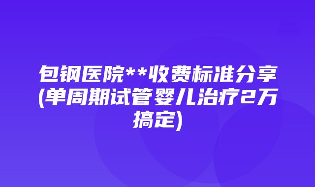 包钢医院**收费标准分享(单周期试管婴儿治疗2万搞定)