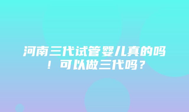 河南三代试管婴儿真的吗！可以做三代吗？