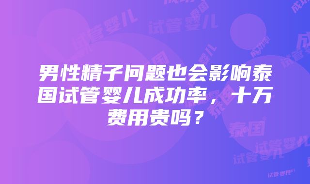 男性精子问题也会影响泰国试管婴儿成功率，十万费用贵吗？