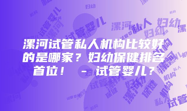 漯河试管私人机构比较好的是哪家？妇幼保健排名首位！ - 试管婴儿？