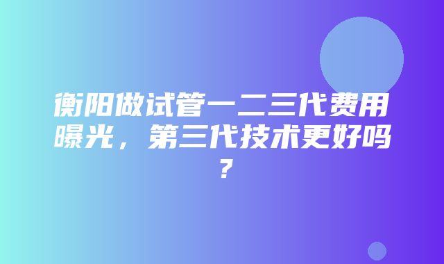 衡阳做试管一二三代费用曝光，第三代技术更好吗？